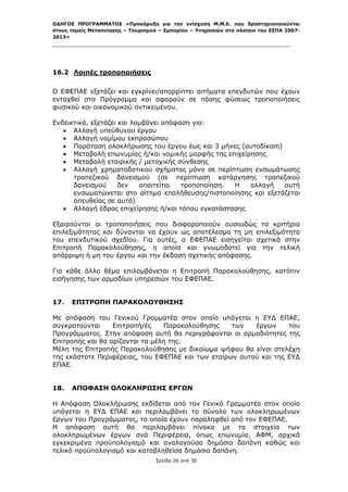 ΟΔΗΓΟΣ ΠΡΟΓΡΑΜΜΑΤΟΣ «Προκήρυξη για την ενίσχυση Μ.Μ.Ε. που δραστηριοποιούνται
στους τομείς Μεταποίησης – Τουρισμού – Εμπορίου – Υπηρεσιών στο πλαίσιο του ΕΣΠΑ 2007-
2013»



 

16.2 Λοιπές τροποποιήσεις

Ο ΕΦΕΠΑΕ εξετάζει και εγκρίνει/απορρίπτει αιτήματα επενδυτών που έχουν
ενταχθεί στο Πρόγραμμα και αφορούν σε πάσης φύσεως τροποποιήσεις
φυσικού και οικονομικού αντικειμένου.

Ενδεικτικά, εξετάζει και λαμβάνει απόφαση για:
    Αλλαγή υπεύθυνου έργου
    Αλλαγή νομίμου εκπροσώπου
    Παράταση ολοκλήρωσης του έργου έως και 3 μήνες (αυτοδίκαιη)
    Μεταβολή επωνυμίας ή/και νομικής μορφής της επιχείρησης
    Μεταβολή εταιρικής / μετοχικής σύνθεσης
    Αλλαγή χρηματοδοτικού σχήματος μόνο σε περίπτωση ενσωμάτωσης
      τραπεζικού δανεισμού (σε περίπτωση κατάργησης τραπεζικού
      δανεισμού      δεν   απαιτείται  τροποποίηση. Η   αλλαγή   αυτή
      ενσωματώνεται στο αίτημα επαλήθευσης/πιστοποίησης και εξετάζεται
      απευθείας σε αυτό)
    Αλλαγή έδρας επιχείρησης ή/και τόπου εγκατάστασης

Εξαιρούνται οι τροποποιήσεις που διαφοροποιούν ουσιωδώς τα κριτήρια
επιλεξιμότητας και δύνανται να έχουν ως αποτέλεσμα τη μη επιλεξιμότητα
του επενδυτικού σχεδίου. Για αυτές, ο ΕΦΕΠΑΕ εισηγείται σχετικά στην
Επιτροπή Παρακολούθησης, η οποία και γνωμοδοτεί για την τελική
απόρριψη ή μη του έργου και την έκδοση σχετικής απόφασης.

Για κάθε άλλο θέμα επιλαμβάνεται η Επιτροπή Παρακολούθησης, κατόπιν
εισήγησης των αρμοδίων υπηρεσιών του ΕΦΕΠΑΕ.


17.   ΕΠΙΤΡΟΠΗ ΠΑΡΑΚΟΛΟΥΘΗΣΗΣ

Με απόφαση του Γενικού Γραμματέα στον οποίο υπάγεται η ΕΥΔ ΕΠΑΕ,
συγκροτoύνται     Επιτροπή/ές    Παρακολούθησης    των   έργων     του
Προγράμματος. Στην απόφαση αυτή θα περιγράφονται οι αρμοδιότητες της
Επιτροπής και θα ορίζονται τα μέλη της.
Μέλη της Επιτροπής Παρακολούθησης με δικαίωμα ψήφου θα είναι στελέχη
της εκάστοτε Περιφέρειας, του ΕΦΕΠΑΕ και των εταίρων αυτού και της ΕΥΔ
ΕΠΑΕ.


18.   ΑΠΟΦΑΣΗ ΟΛΟΚΛΗΡΩΣΗΣ ΕΡΓΩΝ

Η Απόφαση Ολοκλήρωσης εκδίδεται από τον Γενικό Γραμματέα στον οποίο
υπάγεται η ΕΥΔ ΕΠΑΕ και περιλαμβάνει το σύνολο των ολοκληρωμένων
έργων του Προγράμματος, τα οποία έχουν παραληφθεί από τον ΕΦΕΠΑΕ.
Η απόφαση αυτή θα περιλαμβάνει πίνακα με τα στοιχεία των
ολοκληρωμένων έργων ανά Περιφέρεια, όπως επωνυμία, ΑΦΜ, αρχικά
εγκεκριμένο προϋπολογισμό και αναλογούσα δημόσια δαπάνη καθώς και
τελικό προϋπολογισμό και καταβληθείσα δημόσια δαπάνη.
                                   Σελίδα 26 από 30
 
 