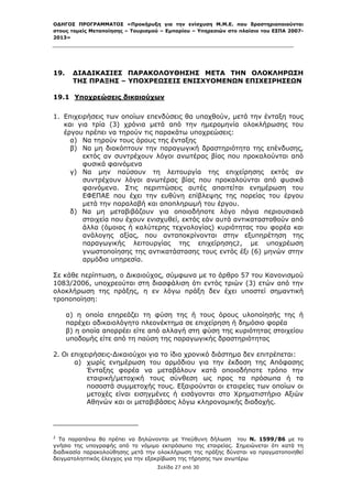 ΟΔΗΓΟΣ ΠΡΟΓΡΑΜΜΑΤΟΣ «Προκήρυξη για την ενίσχυση Μ.Μ.Ε. που δραστηριοποιούνται
στους τομείς Μεταποίησης – Τουρισμού – Εμπορίου – Υπηρεσιών στο πλαίσιο του ΕΣΠΑ 2007-
2013»



 

19.          ΔΙΑΔΙΚΑΣΙΕΣ ΠΑΡΑΚΟΛΟΥΘΗΣΗΣ ΜΕΤΑ ΤΗΝ ΟΛΟΚΛΗΡΩΣΗ
             ΤΗΣ ΠΡΑΞΗΣ – ΥΠΟΧΡΕΩΣΕΙΣ ΕΝΙΣΧΥΟΜΕΝΩΝ ΕΠΙΧΕΙΡΗΣΕΩΝ

19.1 Υποχρεώσεις δικαιούχων

1. Επιχειρήσεις των οποίων επενδύσεις θα υπαχθούν, μετά την ένταξη τους
   και για τρία (3) χρόνια μετά από την ημερομηνία ολοκλήρωσης του
   έργου πρέπει να τηρούν τις παρακάτω υποχρεώσεις:
     α) Να τηρούν τους όρους της ένταξης
     β) Να μη διακόπτουν την παραγωγική δραστηριότητα της επένδυσης,
         εκτός αν συντρέχουν λόγοι ανωτέρας βίας που προκαλούνται από
         φυσικά φαινόμενα
     γ) Να μην παύσουν τη λειτουργία της επιχείρησης εκτός αν
         συντρέχουν λόγοι ανωτέρας βίας που προκαλούνται από φυσικά
         φαινόμενα. Στις περιπτώσεις αυτές απαιτείται ενημέρωση του
         ΕΦΕΠΑΕ που έχει την ευθύνη επίβλεψης της πορείας του έργου
         μετά την παραλαβή και αποπληρωμή του έργου.
     δ) Να μη μεταβιβάζουν για οποιοδήποτε λόγο πάγια περιουσιακά
         στοιχεία που έχουν ενισχυθεί, εκτός εάν αυτά αντικατασταθούν από
         άλλα (όμοιας ή καλύτερης τεχνολογίας) κυριότητας του φορέα και
         ανάλογης αξίας, που ανταποκρίνονται στην εξυπηρέτηση της
         παραγωγικής λειτουργίας της επιχείρησης2, με υποχρέωση
         γνωστοποίησης της αντικατάστασης τους εντός έξι (6) μηνών στην
         αρμόδια υπηρεσία.

Σε κάθε περίπτωση, ο Δικαιούχος, σύμφωνα με το άρθρο 57 του Κανονισμού
1083/2006, υποχρεούται στη διασφάλιση ότι εντός τριών (3) ετών από την
ολοκλήρωση της πράξης, η εν λόγω πράξη δεν έχει υποστεί σημαντική
τροποποίηση:

        α) η οποία επηρεάζει τη φύση της ή τους όρους υλοποίησής της ή
        παρέχει αδικαιολόγητο πλεονέκτημα σε επιχείρηση ή δημόσιο φορέα
        β) η οποία απορρέει είτε από αλλαγή στη φύση της κυριότητας στοιχείου
        υποδομής είτε από τη παύση της παραγωγικής δραστηριότητας

2. Οι επιχειρήσεις-Δικαιούχοι για το ίδιο χρονικό διάστημα δεν επιτρέπεται:
       α) χωρίς ενημέρωση του αρμόδιου για την έκδοση της Απόφασης
           Ένταξης φορέα να μεταβάλουν κατά οποιοδήποτε τρόπο την
           εταιρική/μετοχική τους σύνθεση ως προς τα πρόσωπα ή τα
           ποσοστά συμμετοχής τους. Εξαιρούνται οι εταιρείες των οποίων οι
           μετοχές είναι εισηγμένες ή εισάγονται στο Χρηματιστήριο Αξιών
           Αθηνών και οι μεταβιβάσεις λόγω κληρονομικής διαδοχής.


                                                            
2
  Τα παραπάνω θα πρέπει να δηλώνονται με Υπεύθυνη δήλωση του Ν. 1599/86 με το
γνήσιο της υπογραφής από το νόμιμο εκπρόσωπο της εταιρείας. Σημειώνεται ότι κατά τη
διαδικασία παρακολούθησης μετά την ολοκλήρωση της πράξης δύναται να πραγματοποιηθεί
δειγματοληπτικός έλεγχος για την εξακρίβωση της τήρησης των ανωτέρω
                                                               Σελίδα 27 από 30
 
 