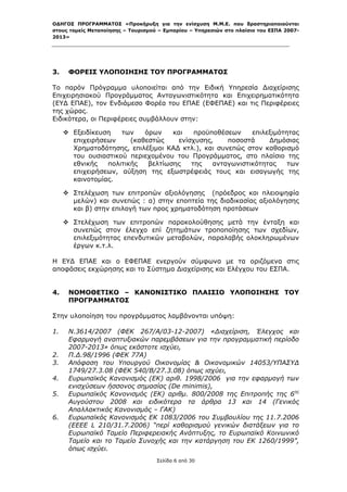 ΟΔΗΓΟΣ ΠΡΟΓΡΑΜΜΑΤΟΣ «Προκήρυξη για την ενίσχυση Μ.Μ.Ε. που δραστηριοποιούνται
στους τομείς Μεταποίησης – Τουρισμού – Εμπορίου – Υπηρεσιών στο πλαίσιο του ΕΣΠΑ 2007-
2013»



 

3.    ΦΟΡΕΙΣ ΥΛΟΠΟΙΗΣΗΣ ΤΟΥ ΠΡΟΓΡΑΜΜΑΤΟΣ

Το παρόν Πρόγραμμα υλοποιείται από την Ειδική Υπηρεσία Διαχείρισης
Επιχειρησιακού Προγράμματος Ανταγωνιστικότητα και Επιχειρηματικότητα
(ΕΥΔ ΕΠΑΕ), τον Ενδιάμεσο Φορέα του ΕΠΑΕ (ΕΦΕΠΑΕ) και τις Περιφέρειες
της χώρας.
Ειδικότερα, οι Περιφέρειες συμβάλλουν στην:

      Εξειδίκευση   των    όρων    και    προϋποθέσεων    επιλεξιμότητας
       επιχειρήσεων     (καθεστώς     ενίσχυσης,    ποσοστά     Δημόσιας
       Χρηματοδότησης, επιλέξιμοι ΚΑΔ κτλ.), και συνεπώς στον καθορισμό
       του ουσιαστικού περιεχομένου του Προγράμματος, στο πλαίσιο της
       εθνικής   πολιτικής   βελτίωσης    της   ανταγωνιστικότητας    των
       επιχειρήσεων, αύξηση της εξωστρέφειάς τους και εισαγωγής της
       καινοτομίας.

      Στελέχωση των επιτροπών αξιολόγησης (πρόεδρος και πλειοψηφία
       μελών) και συνεπώς : α) στην εποπτεία της διαδικασίας αξιολόγησης
       και β) στην επιλογή των προς χρηματοδότηση προτάσεων

      Στελέχωση των επιτροπών παρακολούθησης μετά την ένταξη και
       συνεπώς στον έλεγχο επί ζητημάτων τροποποίησης των σχεδίων,
       επιλεξιμότητας επενδυτικών μεταβολών, παραλαβής ολοκληρωμένων
       έργων κ.τ.λ.

Η ΕΥΔ ΕΠΑΕ και ο ΕΦΕΠΑΕ ενεργούν σύμφωνα με τα οριζόμενα στις
αποφάσεις εκχώρησης και το Σύστημα Διαχείρισης και Ελέγχου του ΕΣΠΑ.


4.    ΝΟΜΟΘΕΤΙΚΟ – ΚΑΝΟΝΙΣΤΙΚΟ ΠΛΑΙΣΙΟ ΥΛΟΠΟΙΗΣΗΣ ΤΟΥ
      ΠΡΟΓΡΑΜΜΑΤΟΣ

Στην υλοποίηση του προγράμματος λαμβάνονται υπόψη:

1.    Ν.3614/2007 (ΦΕΚ 267/Α/03-12-2007) «Διαχείριση, Έλεγχος και
      Εφαρμογή αναπτυξιακών παρεμβάσεων για την προγραμματική περίοδο
      2007-2013» όπως εκάστοτε ισχύει,
2.    Π.Δ.98/1996 (ΦΕΚ 77Α)
3.    Απόφαση του Υπουργού Οικονομίας & Οικονομικών 14053/ΥΠΑΣΥΔ
      1749/27.3.08 (ΦΕΚ 540/Β/27.3.08) όπως ισχύει,
4.    Ευρωπαϊκός Κανονισμός (ΕΚ) αριθ. 1998/2006 για την εφαρμογή των
      ενισχύσεων ήσσονος σημασίας (De minimis),
5.    Ευρωπαϊκός Κανονισμός (ΕΚ) αριθμ. 800/2008 της Επιτροπής της 6ης
      Αυγούστου 2008 και ειδικότερα τα άρθρα 13 και 14 (Γενικός
      Απαλλακτικός Κανονισμός – ΓΑΚ)
6.    Ευρωπαϊκός Κανονισμός ΕΚ 1083/2006 του Συμβουλίου της 11.7.2006
      (ΕΕΕΕ L 210/31.7.2006) “περί καθορισμού γενικών διατάξεων για το
      Ευρωπαϊκό Ταμείο Περιφερειακής Ανάπτυξης, το Ευρωπαϊκό Κοινωνικό
      Ταμείο και το Ταμείο Συνοχής και την κατάργηση του ΕΚ 1260/1999”,
      όπως ισχύει.
                                    Σελίδα 6 από 30
 
 