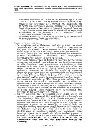 ΟΔΗΓΟΣ ΠΡΟΓΡΑΜΜΑΤΟΣ «Προκήρυξη για την ενίσχυση Μ.Μ.Ε. που δραστηριοποιούνται
στους τομείς Μεταποίησης – Τουρισμού – Εμπορίου – Υπηρεσιών στο πλαίσιο του ΕΣΠΑ 2007-
2013»



 

7.   Ευρωπαϊκός Κανονισμός ΕΚ 1828/2006 της Επιτροπής της 8.12.2006
     (ΕΕΕΕ L 317/27.12.2006) “για τη θέσπιση κανόνων σχετικά με την
     εφαρμογή του κανονισμού ΕΚ 1083/2006 του Συμβουλίου της
     11.7.2006 περί καθορισμού γενικών διατάξεων για το Ευρωπαϊκό
     Ταμείο Περιφερειακής Ανάπτυξης, το Ευρωπαϊκό Κοινωνικό Ταμείο και
     το Ταμείο Συνοχής και του κανονισμού ΕΚ 1080/2006 του Ευρωπαϊκού
     Κοινοβουλίου και του Συμβουλίου για το Ευρωπαϊκό Ταμείο
     Περιφερειακής Ανάπτυξης όπως ισχύει.
8.   Ευρωπαϊκός Κανονισμός (ΕΚ)1080/2006 (Κανονισμός για το Ευρωπαϊκό
     Ταμείο Περιφερειακής Ανάπτυξης, όπως ισχύει.

Σημειώνονται επίσης τα εξής:
1. Τα παρεχόμενα από το Πρόγραμμα αυτό κίνητρα έχουν την μορφή
   χρηματοδοτικών ενισχύσεων για την υλοποίηση συγκεκριμένων
   επιχειρηματικών σχεδίων. Η χρηματοδότηση, μετά την ολοκλήρωση του
   έργου, αφορά σε μη επιστρεπτέες επιχορηγήσεις επιλέξιμων δαπανών.
2. Ο παρών Οδηγός έχει λάβει υπόψη του τις απαιτήσεις των στρατηγικών
   μελετών     περιβαλλοντικών     επιπτώσεων     των     Επιχειρησιακών
   Προγραμμάτων που χρηματοδοτούν το Πρόγραμμα.
3. Ο συνολικός προϋπολογισμός θα διατεθεί για την ένταξη των προτάσεων
   σύμφωνα με την κατάταξη τους ανάλογα με τους διατιθέμενους πόρους
   σε κάθε Περιφέρεια, όπως αποτυπώνονται στο Κεφάλαιο 2. Στην
   παραπάνω διαδικασία κατανομής συμμετέχουν μόνο οι προτάσεις που
   έλαβαν τουλάχιστον το 50% της μέγιστης δυνατής βαθμολογίας. Στο
   πρόγραμμα εντάσσονται οι προτάσεις που έλαβαν τη μεγαλύτερη
   βαθμολογία μέχρι εξαντλήσεως του προϋπολογισμού ανά επιχειρησιακό
   πρόγραμμα. Δηλαδή, η βαθμολογία βάσης (50%) αποτελεί αναγκαία,
   αλλά όχι ικανή συνθήκη για την ένταξη μιας πρότασης στο Πρόγραμμα.
4. Στη γενικότερη φιλοσοφία του ΕΣΠΑ τίθεται ως προτεραιότητα η λήψη
   μέτρων για την ελαχιστοποίηση των εμποδίων και την αύξηση της
   προσβασιμότητας σε δομές και υπηρεσίες ευπαθών κοινωνικών ομάδων.
   Οι επιχειρήσεις που θα συμμετέχουν στο Πρόγραμμα θα πρέπει να
   λαμβάνουν μέριμνα για τη διευκόλυνση της πρόσβασης σε αυτές ατόμων
   με ειδικές ανάγκες (ΑμεΑ) σύμφωνα με τα προβλεπόμενα στον
   Κανονισμό ΕΚ 1083/2006 (άρθρο 16) της Ε.Ε.
5. Για την υλοποίηση του Προγράμματος έχουν ληφθεί υπόψη όσα
   προβλέπονται στον Κανονισμό (ΕΚ) αρ.1998/2006 της Επιτροπής της
   15ης Δεκεμβρίου 2006 (EL L 379/28.12.2006) που αφορά στην
   εφαρμογή των άρθρων 87 & 88 της συνθήκης στις ενισχύσεις ήσσονος
   σημασίας (De minimis aid), όπως περιγράφεται στο Παράρτημα του
   Κανονισμού. Σύμφωνα με τον Κανονισμό, το συνολικό ποσό των
   ενισχύσεων ήσσονος σημασίας που χορηγούνται στην ίδια επιχείρηση ή
   ίδια δεδομένη επιχείρηση, δεν μπορεί να υπερβαίνει το ποσό των
   200.000 ευρώ σε οποιαδήποτε περίοδο τριών οικονομικών ετών.
   Επομένως προκειμένου να ενταχθεί μία πρόταση λαμβάνεται υπόψη το
   συνολικό ποσό ενισχύσεων ήσσονος σημασίας που έχει εγκριθεί προς μια
   επιχείρηση μέσα σε μία τριετία (τρέχον έτος και τα δύο (2)
   προηγούμενα έτη) πριν από την ημερομηνία ένταξης της
   πρότασης.

                                    Σελίδα 7 από 30
 
 