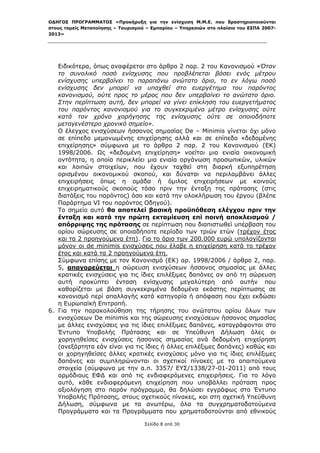 ΟΔΗΓΟΣ ΠΡΟΓΡΑΜΜΑΤΟΣ «Προκήρυξη για την ενίσχυση Μ.Μ.Ε. που δραστηριοποιούνται
στους τομείς Μεταποίησης – Τουρισμού – Εμπορίου – Υπηρεσιών στο πλαίσιο του ΕΣΠΑ 2007-
2013»



 

   Ειδικότερα, όπως αναφέρεται στο άρθρο 2 παρ. 2 του Κανονισμού «Όταν
   το συνολικό ποσό ενίσχυσης που προβλέπεται βάσει ενός μέτρου
   ενίσχυσης υπερβαίνει το παραπάνω ανώτατο όριο, το εν λόγω ποσό
   ενίσχυσης δεν μπορεί να υπαχθεί στο ευεργέτημα του παρόντος
   κανονισμού, ούτε προς το μέρος που δεν υπερβαίνει το ανώτατο όριο.
   Στην περίπτωση αυτή, δεν μπορεί να γίνει επίκληση του ευεργετήματος
   του παρόντος κανονισμού για το συγκεκριμένο μέτρο ενίσχυσης ούτε
   κατά τον χρόνο χορήγησης της ενίσχυσης ούτε σε οποιοδήποτε
   μεταγενέστερο χρονικό σημείο».
   Ο έλεγχος ενισχύσεων ήσσονος σημασίας De – Μinimis γίνεται όχι μόνο
   σε επίπεδο μεμονωμένης επιχείρησης αλλά και σε επίπεδο «δεδομένης
   επιχείρησης» σύμφωνα με το άρθρο 2 παρ. 2 του Κανονισμού (ΕΚ)
   1998/2006. Ως «δεδομένη επιχείρηση» νοείται μια ενιαία οικονομική
   οντότητα, η οποία περικλείει μια ενιαία οργάνωση προσωπικών, υλικών
   και λοιπών στοιχείων, που έχουν ταχθεί στη διαρκή εξυπηρέτηση
   ορισμένου οικονομικού σκοπού, και δύναται να περιλαμβάνει άλλες
   επιχειρήσεις όπως η ομάδα ή όμιλος επιχειρήσεων με κοινούς
   επιχειρηματικούς σκοπούς τόσο πριν την ένταξη της πρότασης (στις
   διατάξεις του παρόντος) όσο και κατά την ολοκλήρωση του έργου (βλέπε
   Παράρτημα VI του παρόντος Οδηγού).
   Το σημείο αυτό θα αποτελεί βασική προϋπόθεση ελέγχου πριν την
   ένταξη και κατά την πρώτη εκταμίευση επί ποινή αποκλεισμού /
   απόρριψης της πρότασης σε περίπτωση που διαπιστωθεί υπέρβαση του
   ορίου σώρευσης σε οποιαδήποτε περίοδο των τριών ετών (τρέχον έτος
   και τα 2 προηγούμενα έτη). Για το όριο των 200.000 ευρώ υπολογίζονται
   μόνον οι de minimis ενισχύσεις που έλαβε η επιχείρηση κατά το τρέχον
   έτος και κατά τα 2 προηγούμενα έτη.
   Σύμφωνα επίσης με τον Κανονισμό (ΕΚ) αρ. 1998/2006 / άρθρο 2, παρ.
   5, απαγορεύεται η σώρευση ενισχύσεων ήσσονος σημασίας με άλλες
   κρατικές ενισχύσεις για τις ίδιες επιλέξιμες δαπάνες αν από τη σώρευση
   αυτή προκύπτει ένταση ενίσχυσης μεγαλύτερη από αυτήν που
   καθορίζεται με βάση συγκεκριμένα δεδομένα εκάστης περίπτωσης σε
   κανονισμό περί απαλλαγής κατά κατηγορία ή απόφαση που έχει εκδώσει
   η Ευρωπαϊκή Επιτροπή.
6. Για την παρακολούθηση της τήρησης του ανώτατου ορίου όλων των
   ενισχύσεων De minimis και της σώρευσης ενισχύσεων ήσσονος σημασίας
   με άλλες ενισχύσεις για τις ίδιες επιλέξιμες δαπάνες, καταγράφονται στο
   Έντυπο Υποβολής Πρότασης και σε Υπεύθυνη Δήλωση όλες οι
   χορηγηθείσες ενισχύσεις ήσσονος σημασίας ανά δεδομένη επιχείρηση
   (ανεξάρτητα εάν είναι για τις ίδιες ή άλλες επιλέξιμες δαπάνες) καθώς και
   οι χορηγηθείσες άλλες κρατικές ενισχύσεις μόνο για τις ίδιες επιλέξιμες
   δαπάνες και συμπληρώνονται οι σχετικοί πίνακες με τα απαιτούμενα
   στοιχεία (σύμφωνα με την α.π. 3357/ ΕΥΣ/1338/27-01-2011) από τους
   αρμόδιους ΕΦΔ και από τις ενδιαφερόμενες επιχειρήσεις. Για το λόγο
   αυτό, κάθε ενδιαφερόμενη επιχείρηση που υποβάλλει πρόταση προς
   αξιολόγηση στο παρόν πρόγραμμα, θα δηλώσει εγγράφως στο Έντυπο
   Υποβολής Πρότασης, στους σχετικούς πίνακες, και στη σχετική Υπεύθυνη
   Δήλωση, σύμφωνα με τα ανωτέρω, όλα τα συγχρηματοδοτούμενα
   Προγράμματα και τα Προγράμματα που χρηματοδοτούνται από εθνικούς

                                    Σελίδα 8 από 30
 
 