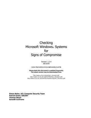Checking
                 Microsoft Windows® Systems
                              for
                     Signs of Compromise
                                            Version: 1.3.4
                                              28/10/05

                         Licence: http://creativecommons.org/licenses/by-nc-sa/1.0/p


                      Please Note this Document is updated frequently.
                         The latest version may be downloaded from

                              http://www.ucl.ac.uk/cert/win_intrusion.pdf
                        http://users.ox.ac.uk/~patrick/files/win_intrusion.pdf
                   http://www.ict.ox.ac.uk/oxford/compsecurity/win_intrusion.pdf




Simon Baker, UCL Computer Security Team
Patrick Green, OXCERT
Thomas Meyer
Garaidh Cochrane
 