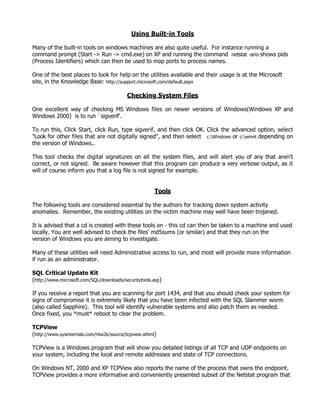 Using Built-in Tools

Many of the built-in tools on windows machines are also quite useful. For instance running a
command prompt (Start -> Run -> cmd.exe) on XP and running the command netstat -ano shows pids
(Process Identifiers) which can then be used to map ports to process names.

One of the best places to look for help on the utilities available and their usage is at the Microsoft
site, in the Knowledge Base: http://support.microsoft.com/default.aspx

                                          Checking System Files

One excellent way of checking MS Windows files on newer versions of Windows(Windows XP and
Windows 2000) is to run `sigverif'.

To run this, Click Start, click Run, type sigverif, and then click OK. Click the advanced option, select
"Look for other files that are not digitally signed", and then select c:Windows or c:winnt depending on
the version of Windows..

This tool checks the digital signatures on all the system files, and will alert you of any that aren't
correct, or not signed. Be aware however that this program can produce a very verbose output, as it
will of course inform you that a log file is not signed for example.


                                                       Tools

The following tools are considered essential by the authors for tracking down system activity
anomalies. Remember, the existing utilities on the victim machine may well have been trojaned.

It is advised that a cd is created with these tools on - this cd can then be taken to a machine and used
locally. You are well advised to check the files' md5sums (or similar) and that they run on the
version of Windows you are aiming to investigate.

Many of these utilities will need Administrative access to run, and most will provide more information
if run as an administrator.

SQL Critical Update Kit
(http://www.microsoft.com/SQL/downloads/securitytools.asp)

If you receive a report that you are scanning for port 1434, and that you should check your system for
signs of compromise it is extremely likely that you have been infected with the SQL Slammer worm
(also called Sapphire). This tool will identify vulnerable systems and also patch them as needed.
Once fixed, you *must* reboot to clear the problem.

TCPView
(http://www.sysinternals.com/ntw2k/source/tcpview.shtml)

TCPView is a Windows program that will show you detailed listings of all TCP and UDP endpoints on
your system, including the local and remote addresses and state of TCP connections.

On Windows NT, 2000 and XP TCPView also reports the name of the process that owns the endpoint.
TCPView provides a more informative and conveniently presented subset of the Netstat program that
 