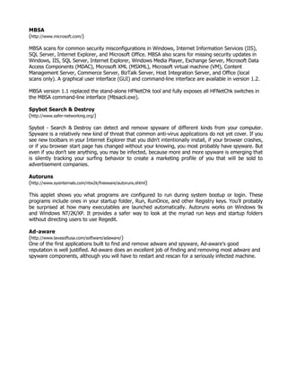 MBSA
(http://www.microsoft.com/)

MBSA scans for common security misconfigurations in Windows, Internet Information Services (IIS),
SQL Server, Internet Explorer, and Microsoft Office. MBSA also scans for missing security updates in
Windows, IIS, SQL Server, Internet Explorer, Windows Media Player, Exchange Server, Microsoft Data
Access Components (MDAC), Microsoft XML (MSXML), Microsoft virtual machine (VM), Content
Management Server, Commerce Server, BizTalk Server, Host Integration Server, and Office (local
scans only). A graphical user interface (GUI) and command-line interface are available in version 1.2.

MBSA version 1.1 replaced the stand-alone HFNetChk tool and fully exposes all HFNetChk switches in
the MBSA command-line interface (Mbsacli.exe).

Spybot Search & Destroy
(http://www.safer-networking.org/)

Spybot - Search & Destroy can detect and remove spyware of different kinds from your computer.
Spyware is a relatively new kind of threat that common anti-virus applications do not yet cover. If you
see new toolbars in your Internet Explorer that you didn't intentionally install, if your browser crashes,
or if you browser start page has changed without your knowing, you most probably have spyware. But
even if you don't see anything, you may be infected, because more and more spyware is emerging that
is silently tracking your surfing behavior to create a marketing profile of you that will be sold to
advertisement companies.

Autoruns
(http://www.sysinternals.com/ntw2k/freeware/autoruns.shtml)

This applet shows you what programs are configured to run during system bootup or login. These
programs include ones in your startup folder, Run, RunOnce, and other Registry keys. You'll probably
be surprised at how many executables are launched automatically. Autoruns works on Windows 9x
and Windows NT/2K/XP. It provides a safer way to look at the myriad run keys and startup folders
without directing users to use Regedit.

Ad-aware
(http://www.lavasoftusa.com/software/adaware/)
One of the first applications built to find and remove adware and spyware, Ad-aware's good
reputation is well justified. Ad-aware does an excellent job of finding and removing most adware and
spyware components, although you will have to restart and rescan for a seriously infected machine.
 