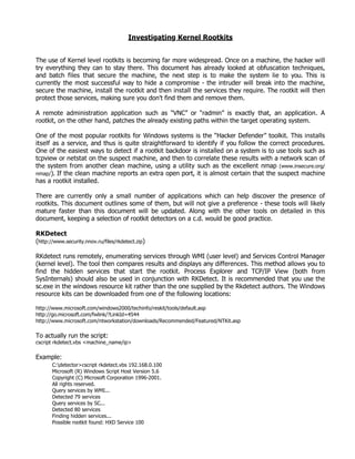 Investigating Kernel Rootkits


The use of Kernel level rootkits is becoming far more widespread. Once on a machine, the hacker will
try everything they can to stay there. This document has already looked at obfuscation techniques,
and batch files that secure the machine, the next step is to make the system lie to you. This is
currently the most successful way to hide a compromise - the intruder will break into the machine,
secure the machine, install the rootkit and then install the services they require. The rootkit will then
protect those services, making sure you don't find them and remove them.

A remote administration application such as “VNC” or “radmin” is exactly that, an application. A
rootkit, on the other hand, patches the already existing paths within the target operating system.

One of the most popular rootkits for Windows systems is the “Hacker Defender” toolkit. This installs
itself as a service, and thus is quite straightforward to identify if you follow the correct procedures.
One of the easiest ways to detect if a rootkit backdoor is installed on a system is to use tools such as
tcpview or netstat on the suspect machine, and then to correlate these results with a network scan of
the system from another clean machine, using a utility such as the excellent nmap (www.insecure.org/
nmap/). If the clean machine reports an extra open port, it is almost certain that the suspect machine
has a rootkit installed.

There are currently only a small number of applications which can help discover the presence of
rootkits. This document outlines some of them, but will not give a preference - these tools will likely
mature faster than this document will be updated. Along with the other tools on detailed in this
document, keeping a selection of rootkit detectors on a c.d. would be good practice.

RKDetect
(http://www.security.nnov.ru/files/rkdetect.zip)

RKdetect runs remotely, enumerating services through WMI (user level) and Services Control Manager
(kernel level). The tool then compares results and displays any differences. This method allows you to
find the hidden services that start the rootkit. Process Explorer and TCP/IP View (both from
SysInternals) should also be used in conjunction with RKDetect. It is recommended that you use the
sc.exe in the windows resource kit rather than the one supplied by the Rkdetect authors. The Windows
resource kits can be downloaded from one of the following locations:

http://www.microsoft.com/windows2000/techinfo/reskit/tools/default.asp
http://go.microsoft.com/fwlink/?LinkId=4544
http://www.microsoft.com/ntworkstation/downloads/Recommended/Featured/NTKit.asp

To actually run the script:
cscript rkdetect.vbs <machine_name/ip>

Example:
       C:detector>cscript rkdetect.vbs 192.168.0.100
       Microsoft (R) Windows Script Host Version 5.6
       Copyright (C) Microsoft Corporation 1996-2001.
       All rights reserved.
       Query services by WMI...
       Detected 79 services
       Query services by SC...
       Detected 80 services
       Finding hidden services...
       Possible rootkit found: HXD Service 100
 