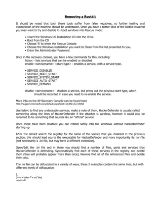 Removing a Rootkit

It should be noted that both these tools suffer from false negatives, so further testing and
examination of the machine should be undertaken. Once you have a better idea of the rootkit involved
you may want to try and disable it - boot windows into Rescue mode:

        •   Insert the Windows OS Installation CD into the Drive.
        •   Boot from the CD
        •   Choose ‘R’ to enter the Rescue Console
        •   Choose the Windows installation you want to Clean from the list presented to you.
        •   Enter the Administrator Password.

Once in the recovery console, you have a few commands for this, including:
       listsvc - lists services that can be enabled or disabled
       enable <servicename> <start-type> - enables a service, with a service type,

        • SERVICE_DISABLED
        • SERVICE_BOOT_START
        • SERVICE_SYSTEM_START
        • SERVICE_AUTO_START
        • SERVICE_DEMAND

        disable <servicename> - disables a service, but prints out the previous start-type, which
                should be recorded in case you need to re-enable the service.

More info on the XP Recovery Console can be found here
http://support.microsoft.com/default.aspx?scid=kb;EN-US;314058

Use listsvc to find any undesirable services, make a note of them, HackerDefender is usually called
something along the lines of HackerDefender if the attacker is careless, however it could also be
renamed to be something that sounds like an “official” service.

Once these have been disabled you can reboot safely into full Windows without HackerDefender
starting up.

After the reboot search the registry for the name of the service that you disabled in the previous
section, this should lead you to the executable for HackerDefender and more importantly its .ini file
(not necessarily a .ini file, but may have a different extension).

Open/Edit the .ini file and in there you should find a number of files, ports and services that
HackerDefender is defending. Systematically find each of these services in the registry and delete
them (they will probably appear more than once), likewise find all of the referenced files and delete
them also.

The .ini file can be obfuscated in a variety of ways, these 2 examples contain the same lines, but with
different levels of obfuscation

1.
[H<<<idden T>>a/"ble]
raddrv.dll
 
