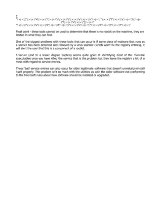 2.
"/:<|>:"["/:<|>:"H"/:<|>:"i"/:<|>:"d"/:<|>:"d"/:<|>:"e"/:<|>:"n"/:<|>:" "/:<|>:"T"/:<|>:"a"/:<|>:"b"/:<|>:
                                           "l"/:<|>:"e"/:<|>:"]"/:<|>:"
"/:<|>:"r"/:<|>:"a"/:<|>:"d"/:<|>:"d"/:<|>:"r"/:<|>:"v"/:<|>:"."/:<|>:"d"/:<|>:"l"/:<|>:"l"/:<|>:"

Final point - these tools cannot be used to determine that there is no rootkit on the machine, they are
limited in what they can find.

One of the biggest problems with these tools that can occur is if some piece of malware that runs as
a service has been detected and removed by a virus scanner (which won't fix the registry entries), it
will alert the user that this is a component of a rootkit.

F-Secure (and to a lesser degree Sophos) seems quite good at identifying most of the malware
executables once you have killed the service that is the problem but they leave the registry a bit of a
mess with regard to service entries.

These 'bad' service entries can also occur for older legitimate software that doesn't uninstall/reinstall
itself properly. The problem isn't so much with the utilities as with the older software not conforming
to the Microsoft rules about how software should be installed or upgraded.
 