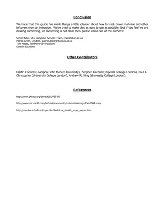 Conclusion

We hope that this guide has made things a little clearer about how to track down malware and other
leftovers from an intrusion. We've tried to make this as easy to use as possible, but if you feel we are
missing something, or something is not clear then please email one of the authors:

Simon Baker, UCL Computer Security Team, ccaasib@ucl.ac.uk
Patrick Green, OXCERT, patrick.green@oucs.ox.ac.uk
Tom Meyer, TomMeyer@venda.com
Garaidh Cochrane



                                              Other Contributors



Martin Connell (Liverpool John Moores University), Stephen Gardner(Imperial College London), Paul X.
Christopher (University College London), Andrew R. King (University College London).




                                                   References

http://www.phrack.org/phrack/55/P55-05

http://www.microsoft.com/technet/community/columns/secmgmt/sm0504.mspx

http://members.chello.nl/s.pechler/Backdoor_stealth_proxy_server.htm
 