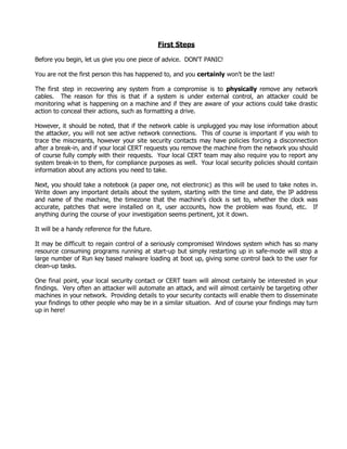 First Steps

Before you begin, let us give you one piece of advice. DON'T PANIC!

You are not the first person this has happened to, and you certainly won't be the last!

The first step in recovering any system from a compromise is to physically remove any network
cables. The reason for this is that if a system is under external control, an attacker could be
monitoring what is happening on a machine and if they are aware of your actions could take drastic
action to conceal their actions, such as formatting a drive.

However, it should be noted, that if the network cable is unplugged you may lose information about
the attacker, you will not see active network connections. This of course is important if you wish to
trace the miscreants, however your site security contacts may have policies forcing a disconnection
after a break-in, and if your local CERT requests you remove the machine from the network you should
of course fully comply with their requests. Your local CERT team may also require you to report any
system break-in to them, for compliance purposes as well. Your local security policies should contain
information about any actions you need to take.

Next, you should take a notebook (a paper one, not electronic) as this will be used to take notes in.
Write down any important details about the system, starting with the time and date, the IP address
and name of the machine, the timezone that the machine's clock is set to, whether the clock was
accurate, patches that were installed on it, user accounts, how the problem was found, etc. If
anything during the course of your investigation seems pertinent, jot it down.

It will be a handy reference for the future.

It may be difficult to regain control of a seriously compromised Windows system which has so many
resource consuming programs running at start-up but simply restarting up in safe-mode will stop a
large number of Run key based malware loading at boot up, giving some control back to the user for
clean-up tasks.

One final point, your local security contact or CERT team will almost certainly be interested in your
findings. Very often an attacker will automate an attack, and will almost certainly be targeting other
machines in your network. Providing details to your security contacts will enable them to disseminate
your findings to other people who may be in a similar situation. And of course your findings may turn
up in here!
 