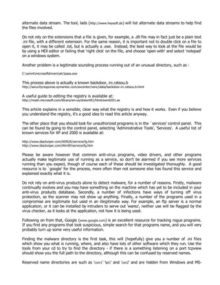 alternate data stream. The tool, lads (http://www.heysoft.de) will list alternate data streams to help find
the files involved.

Do not rely on the extensions that a file is given, for example, a .dll file may in fact just be a plain text
.ini file, with a different extension. For the same reason, it is important not to double click on a file to
open it, it may be called .txt, but is actually a .exe. Instead, the best way to look at the file would be
by using a HEX editor or failing that 'right click' on the file, and choose 'open with' and select 'notepad'
on a windows system.

Another problem is a legitimate sounding process running out of an unusual directory, such as :

C:winntmicrosoftdriversetclsass.exe

This process above is actually a known backdoor, irc.ratsou.b
http://securityresponse.symantec.com/avcenter/venc/data/backdoor.irc.ratsou.b.html

A useful guide to editing the registry is available at:
http://msdn.microsoft.com/library/en-us/dnexnt01/html/ewn0201.as

This article explains in a sensible, clear way what the registry is and how it works. Even if you believe
you understand the registry, it's a good idea to read this article anyway.

The other place that you should look for unauthorized programs is in the `services' control panel. This
can be found by going to the control panel, selecting 'Administrative Tools', 'Services'. A useful list of
known services for XP and 2000 is available at:

http://www.blackviper.com/WIN2K/servicecfg.htm
http://www.blackviper.com/WinXP/servicecfg.htm

Please be aware however that common anti-virus programs, video drivers, and other programs
actually make legitimate use of running as a service, so don't be alarmed if you see more services
running than you expect, though of course each of these should be investigated thoroughly. A good
resource is to `google' for the process, more often than not someone else has found this service and
explained exactly what it is.

Do not rely on anti-virus products alone to detect malware, for a number of reasons. Firstly, malware
continually evolves and you may have something on the machine which has yet to be included in your
anti-virus products database. Secondly, a number of infections have ways of turning off virus
protection, so the scanner may not show up anything. Finally, a number of the programs used in a
compromise are legitimate but used in an illegitimate way. For example, an ftp server is a normal
application, or it can be installed by intruders to serve out 'warez', neither use will be flagged by the
virus checker, as it looks at the application, not how it is being used.

Following on from that, Google (www.google.com) is an excellent resource for tracking rogue programs.
If you find any programs that look suspicious, simple search for that programs name, and you will very
probably turn up some very useful information.

Finding the malware directory is the first task, this will (hopefully) give you a number of .ini files
which show you what is running, where, and also have lots of other software which they run. Use the
tools from your cd to try to find the directory - if there is a something listening on a port tcpview
should show you the full path to the directory, although this can be confused by reserved names.

Reserved name directories are such as 'com1' 'lpt1' and 'con2' and are hidden from Windows and MS-
 