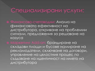  Финансово-счетоводни: Анализ на
финансовата ефективност на
дистрибутора, откриване на проблемни
сигнали, предложения за решаване на
казуса
 Маркетинг Add-on: брандиране на
складови площи и бусове намиране на
рекламодатели, сключване на договори,
управление на цялостния процес по
създаване на идентичност на името на
дистрибутора
 