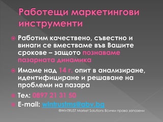  Работим качествено, съвестно и
винаги се вместваме във Вашите
срокове – защото познаваме
пазарната динамика
 Имаме над 14 г. опит в анализиране,
идентифициране и решаване на
проблеми на пазара
 Тел: 0897 21 31 50
 E-mail: wintrustms@abv.bg
®WinTRUST Market Solutions Всички права запазени
 