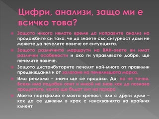  Защото никога нямате време да направите анализ на
продажбите си така, че да знаете със сигурност дали не
можете да печелите повече от ситуацията.
 Защото различните маршрути на ВАН-овете ви имат
различни особености и ако ги управлявате добре, ще
печелите повече.
 Защото дистрибуторите печелят най-много от правилни
предвиждания и от залагане на печелившата марка.
 Има реклама – значи ще се продава. Да, но не точно.
Всеки има подобен опит и никой не знае как да познава
продуктите, които ще бъдат хит на пазара
 Моето портфолио е моята крепост, или с други думи –
как да се движим в крак с изискванията на крайния
клиент
 