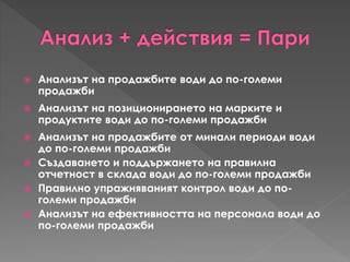  Анализът на продажбите води до по-големи
продажби
 Анализът на позиционирането на марките и
продуктите води до по-големи продажби
 Анализът на продажбите от минали периоди води
до по-големи продажби
 Създаването и поддържането на правилна
отчетност в склада води до по-големи продажби
 Правилно упражняваният контрол води до по-
големи продажби
 Анализът на ефективността на персонала води до
по-големи продажби
 