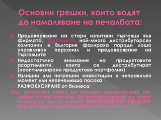  Предоверяване на стари изпитани търговци във
фирмата. Запомнете: най-много дистрибуторски
компании в България фалираха поради лошо
управляван персонал и предоверяване на
търговците
 Недостатъчно внимание на продуктовите
асортименти, които се дистрибутират
(неоптимизирано продуктово портфолио)
 Излишни или погрешни инвестиции в неправилен
момент или непечеливша посока
 РАЗФОКУСИРАНЕ от бизнеса
Със сигурност никой не познава вашия бизнес по-
добре от вас самите. Но най-далновидни са онези
създатели, които вземат ИНФОРМИРАНИ РЕШЕНИЯ.
Ние изготвяме вашите добри възможности!
 