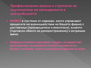  WinTRIUST е система от маркери, които управляват
процесите на взаимодействие на Вашата фирма с
доставчици (производители и вносители), клиенти
(търговски обекти на разпространение) и вътрешни
звена.
 Правилносъчетаниирегулярноследени,теговорятнай-
красноречиво зауспешнатапосоканаразвитиена
Вашата компания,коетоедългосрочнагаранциязауспех
 