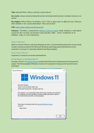 Title: [Solved] What’s Winver and How to Run Winver?
Keywords: winver,winverwindows10,winvercommand,whatiswinver, windows11winver,run
winver
Description: What is Winver for Windows 10/11? How to open winver in different ways? What are
other methods to view system information? Find answers here!
URL: https://www.minitool.com/lib/winver.html
Summary: This library commented by MiniTool Software Limited mainly introduces a mini built-in
system tool that can show you the basic system specifics called – winver. It elaborates on its
definition, usage, as well as alternatives.
What Is Winver?
What isa winver?Winver,full name Windowsversion, isacommandthat showsthe version,build
number,andservice packof the MicrosoftWindowsoperatingsystem(OS) thatthe current
computerisrunning. Itis internallycalledVersionReportApplet.
How to Run Winver?
In general,itiseasytorun winvercommandline.
#1 Run Winver in Windows Search
Justtype “winver”in WindowsSearch andpressthe Enter keyto display winvercommandline
output.The followingtakesWindows11winverforexample toshow youthe resultof winver
command.
 