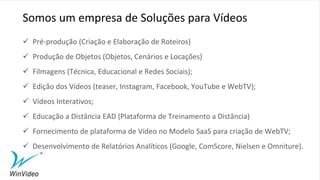  Pré-produção (Criação e Elaboração de Roteiros)
 Produção de Objetos (Objetos, Cenários e Locações)
 Filmagens (Técnica, Educacional e Redes Sociais);
 Edição dos Vídeos (teaser, Instagram, Facebook, YouTube e WebTV);
 Vídeos Interativos;
 Educação a Distância EAD (Plataforma de Treinamento a Distância)
 Fornecimento de plataforma de Vídeo no Modelo SaaS para criação de WebTV;
 Desenvolvimento de Relatórios Analíticos (Google, ComScore, Nielsen e Omniture).
Somos um empresa de Soluções para Vídeos
 