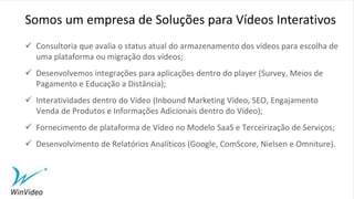  Consultoria que avalia o status atual do armazenamento dos vídeos para escolha de
uma plataforma ou migração dos vídeos;
 Desenvolvemos integrações para aplicações dentro do player (Survey, Meios de
Pagamento e Educação a Distância);
 Interatividades dentro do Vídeo (Inbound Marketing Vídeo, SEO, Engajamento
Venda de Produtos e Informações Adicionais dentro do Vídeo);
 Fornecimento de plataforma de Vídeo no Modelo SaaS e Terceirização de Serviços;
 Desenvolvimento de Relatórios Analíticos (Google, ComScore, Nielsen e Omniture).
Somos um empresa de Soluções para Vídeos Interativos
 