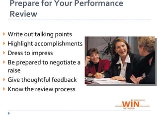Prepare for Your Performance ReviewWrite out talking points and practice themHighlight your accomplishments in quantifiable terms (Ex: managed $X million account)Dress to impress – it’s not like another day at the officeBe prepared to negotiate a raise if you think you deserve moreGive thoughtful feedback about your job, supervisors, coworkers and the company overall