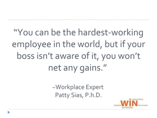 “You can be the hardest-working employee in the world, but if your boss isn’t aware of it, you won’t net any gains.” ~ Workplace Expert Patty Sias, P.h.D.