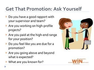 Position Yourself to Get That Promotion: Ask YourselfDo you have a good rapport with your supervisor and team?Are you working on high-profile projects?Are you paid at the high-end range for your position?Do you feel like you are due for a promotion?Are you going above and beyond what is expected?What are you known for?