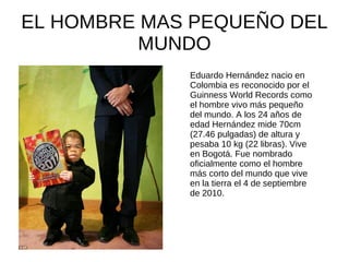 EL HOMBRE MAS PEQUEÑO DEL
          MUNDO
             Eduardo Hernández nacio en
             Colombia es reconocido por el
             Guinness World Records como
             el hombre vivo más pequeño
             del mundo. A los 24 años de
             edad Hernández mide 70cm
             (27.46 pulgadas) de altura y
             pesaba 10 kg (22 libras). Vive
             en Bogotá. Fue nombrado
             oficialmente como el hombre
             más corto del mundo que vive
             en la tierra el 4 de septiembre
             de 2010.
 