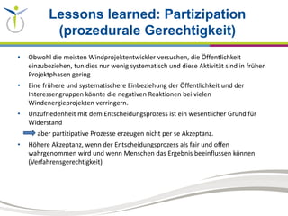 Lessons learned: Partizipation
(prozedurale Gerechtigkeit)
• Obwohl die meisten Windprojektentwickler versuchen, die Öffentlichkeit
einzubeziehen, tun dies nur wenig systematisch und diese Aktivität sind in frühen
Projektphasen gering
• Eine frühere und systematischere Einbeziehung der Öffentlichkeit und der
Interessengruppen könnte die negativen Reaktionen bei vielen
Windenergieprojekten verringern.
• Unzufriedenheit mit dem Entscheidungsprozess ist ein wesentlicher Grund für
Widerstand
aber partizipative Prozesse erzeugen nicht per se Akzeptanz.
• Höhere Akzeptanz, wenn der Entscheidungsprozess als fair und offen
wahrgenommen wird und wenn Menschen das Ergebnis beeinflussen können
(Verfahrensgerechtigkeit)
 