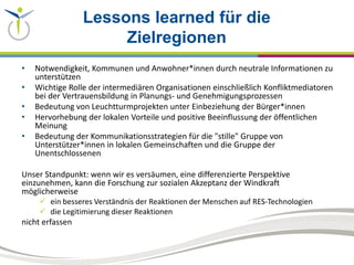 Lessons learned für die
Zielregionen
• Notwendigkeit, Kommunen und Anwohner*innen durch neutrale Informationen zu
unterstützen
• Wichtige Rolle der intermediären Organisationen einschließlich Konfliktmediatoren
bei der Vertrauensbildung in Planungs- und Genehmigungsprozessen
• Bedeutung von Leuchtturmprojekten unter Einbeziehung der Bürger*innen
• Hervorhebung der lokalen Vorteile und positive Beeinflussung der öffentlichen
Meinung
• Bedeutung der Kommunikationsstrategien für die "stille" Gruppe von
Unterstützer*innen in lokalen Gemeinschaften und die Gruppe der
Unentschlossenen
Unser Standpunkt: wenn wir es versäumen, eine differenzierte Perspektive
einzunehmen, kann die Forschung zur sozialen Akzeptanz der Windkraft
möglicherweise
 ein besseres Verständnis der Reaktionen der Menschen auf RES-Technologien
 die Legitimierung dieser Reaktionen
nicht erfassen
 