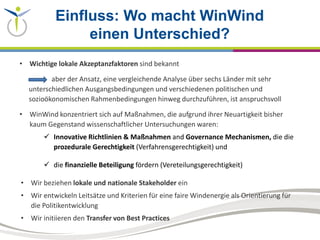 Einfluss: Wo macht WinWind
einen Unterschied?
• Wichtige lokale Akzeptanzfaktoren sind bekannt
aber der Ansatz, eine vergleichende Analyse über sechs Länder mit sehr
unterschiedlichen Ausgangsbedingungen und verschiedenen politischen und
sozioökonomischen Rahmenbedingungen hinweg durchzuführen, ist anspruchsvoll
• WinWind konzentriert sich auf Maßnahmen, die aufgrund ihrer Neuartigkeit bisher
kaum Gegenstand wissenschaftlicher Untersuchungen waren:
 Innovative Richtlinien & Maßnahmen and Governance Mechanismen, die die
prozedurale Gerechtigkeit (Verfahrensgerechtigkeit) und
 die finanzielle Beteiligung fördern (Vereteilungsgerechtigkeit)
• Wir beziehen lokale und nationale Stakeholder ein
• Wir entwickeln Leitsätze und Kriterien für eine faire Windenergie als Orientierung für
die Politikentwicklung
• Wir initiieren den Transfer von Best Practices
 