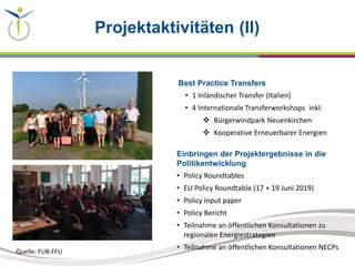 Projektaktivitäten (II)
Best Practice Transfers
• 1 Inländischer Transfer (Italien)
• 4 Internationale Transferworkshops inkl.
 Bürgerwindpark Neuenkirchen
 Kooperative Erneuerbarer Energien
Einbringen der Projektergebnisse in die
Politikentwicklung
• Policy Roundtables
• EU Policy Roundtable (17 + 19 Juni 2019)
• Policy input paper
• Policy Bericht
• Teilnahme an öffentlichen Konsultationen zu
regionalen Energiestrategien
• Teilnahme an öffentlichen Konsultationen NECPs
Quelle: FUB-FFU
 
