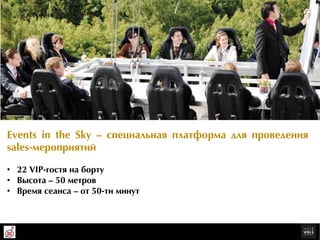 Events in the Sky – ñïåöèàëüíàÿ ïëàòôîðрìà äëÿ ïðрîâåäåíèÿ
  sales-ìåðрîïðрèÿòèé
Организуйте для Ваших клиентов sales-мероприятие на высоте 50 метров – убедитесь в том, что нестан
дартный подход к делу приносит наивысший результат. Подписывайте Ваши лучшие контракты вместе с
Events in the Sky!
  •  22 VIP-ãîñòÿ íà áîðрòó
  •  Âûñîòà – 50 ìåòðрîâ
  •  Âðрåìÿ ñåàíñà – îò 50-òè ìèíóò
 
