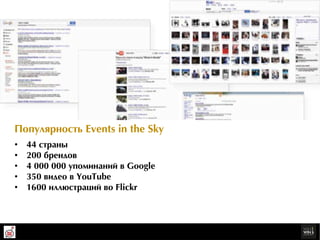 Ïîïóëÿðрíîñòü Events in the Sky
•    44 ñòðрàíû
•    200 áðрåíäîâ
•    4 000 000 óïîìèíàíèé â Google
•    350 âèäåî â YouTube
•    1600 èëëþюñòðрàöèé âî Flickr
 