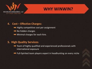 WHY WINWIN?


4. Cost – Effective Charges:
       Highly competitive cost per assignment
       No hidden charges
       Minimal charges for each hire.


5. High Quality Services:
       Team of highly qualified and experienced professionals with
       international exposure
       Full-Spirited team players expert in headhunting on every niche
 