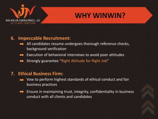 WHY WINWIN?

6. Impeccable Recruitment:
       All candidates resume undergoes thorough reference checks,
       background verification
       Execution of behavioral interviews to avoid poor attitudes
       Strongly guarantee “Right Attitude for Right Job”


7. Ethical Business Firm:
       Vow to perform highest standards of ethical conduct and fair
       business practices
       Ensure in maintaining trust, integrity, confidentiality in business
       conduct with all clients and candidates
 