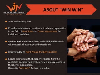 ABOUT “WIN WIN”

A HR consultancy firm

Provides solutions and services to its client’s organization
in the field of Recruiting and Career opportunity for
individual candidate

Formed with a vibrant team of dedicated professionals
with expertise knowledge and experience

Committed to fit Right People for Right Job Role

Ensure to bring out the best performance from the
candidate and also deliver the efficient man resource to
the client’s organization.
Hence it’s “WIN WIN” for both the sides.
 