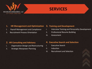 SERVICES


1.    HR Management and Optimization 3. Training and Development
i.    Payroll Management and Compliance        i.     Interview Training and Personality Development
ii.   Recruitment Process Orientation          ii.    Professional Resume Building
                                               iii.   Assessment


2. HR Consulting and Advisory                  4. Executive Search and Selection
i.     Organization Design and Restructuring   i.     Executive Search
ii.    Strategic Manpower Planning             ii.    Induction
                                               iii.   Recruitment and Selection
 