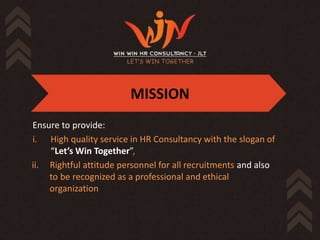 MISSION
Ensure to provide:
i. High quality service in HR Consultancy with the slogan of
    “Let’s Win Together”,
ii. Rightful attitude personnel for all recruitments and also
    to be recognized as a professional and ethical
    organization
 