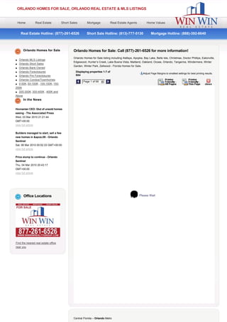 ORLANDO HOMES FOR SALE, ORLANDO REAL ESTATE & MLS LISTINGS


    Home            Real Estate       Short Sales          Mortgage           Real Estate Agents           Home Values


     Real Estate Hotline: (877)-261-6526        Short Sale Hotline: (813)-777-5130        Mortgage Hotline: (888)-392-8640



       Orlando Homes for Sale                 Orlando Homes for Sale: Call (877)-261-6526 for more information!
                                              Orlando Homes for Sale listing including Alafaya, Apopka, Bay Lake, Belle Isle, Christmas, Doctor Phillips, Eatonville,
l Orlando MLS Listings
                                              Edgewood, Hunter’s Creek, Lake Buena Vista, Maitland, Oakland, Ocoee, Orlando, Tangerine, Windermere, Winter
l Orlando Short Sales
                                              Garden, Winter Park, Zellwood - Florida Homes for Sale.
l Orlando Bank Owned
l Orlando Foreclosures                         Displaying properties 1-7 of
                                                                                                        Adjust Page Margins to smallest settings for best printing results.
l Orlando Pre Foreclosures                     684
l Orlando Condos/Townhomes
                                                         Page 1 of 98   6
l 0-50K, 50-100K , 100-150K, 150-                                                                                                                                  
200K
l 200-300K, 300-400K , 400K and
Above
       In the News


Hovnanian CEO: Glut of unsold homes
easing - The Associated Press
Wed, 03 Mar 2010 21:21:44
GMT+00:00
view full article

Builders managed to start, sell a few
new homes in &apos;09 - Orlando
Sentinel
Sat, 06 Mar 2010 05:52:33 GMT+00:00
view full article


Price slump to continue - Orlando
Sentinel
Thu, 04 Mar 2010 20:43:17
GMT+00:00
view full article




       Office Locations                                                                              Please Wait




Find the nearest real estate office
near you




                                              Central Florida – Orlando Metro
 