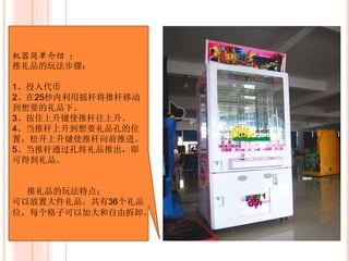 机器简单介绍 ：
推礼品的玩法步骤 ：
1、投入代币
2、在25秒内利用摇杆将推杆移动
到想要的礼品下。
3、按住上升键使推杆往上升。
4、当推杆上升到想要礼品孔的位
置，松开上升键使推杆向前推进。
5、当推杆通过孔将礼品推出，即
可得到礼品。
机器的空间特点 ：
可以放置大件礼品。
共有36个礼品位，每个格子可以加
大和自由拆卸。
 