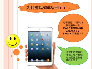 为何游戏如此吸引？？
可否想过？以RM2
赢取一台IPAD ?
SAMSUNG
GALAXY ? G-
SHOCK 手表呢 ？？
在我们的游戏机
器里，你可轻松
的赢取你想要的
礼品 ！！！
 