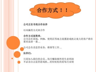合作方式 ！！
公司正在寻找合作伙伴
以双赢的方式来合作
公司负责：
公司会在各大商场，网咖，便利店等地方放置游戏机让庞大的客户
群在那里血拼一番。
公司会负责监管业务，维修等工作
会员们：
公司提供2种会员计划，会员费的用途是提供公司购买礼品。
公司提供机器以及服务，会员们则提供礼品。
赚取的利润由我们两方来共享！
 