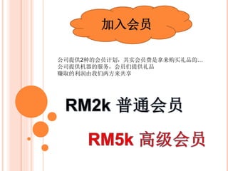 加入会员
公司提供2种会员计划：
只需加入我们的会员，每月可赚取额外的生意利润
不必亲自去监管游戏机，轻轻松松的坐看每月业绩
 