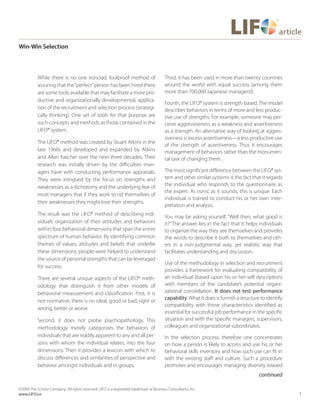 3
©2006 The Schutz Company. All rights reserved. LIFO is a registered trademark of Business Consultants, Inc.
www.LIFO.co
article
Win-Win Selection
While there is no one ironclad, foolproof method of
assuring that the“perfect”person has been hired there
are some tools available that may facilitate a more pro-
ductive and organizationally developmental, applica-
tion of the recruitment and selection process (strategi-
cally thinking). One set of tools for that purpose are
such concepts and methods as those contained in the
LIFO® system.
The LIFO® method was created by Stuart Atkins in the
late 1960s and developed and expanded by Atkins
and Allan Katcher over the next three decades. Their
research was initially driven by the difficulties man-
agers have with conducting performance appraisals.
They were intrigued by the focus on strengths and
weaknesses as a dichotomy and the underlying fear of
most managers that if they work to rid themselves of
their weaknesses they might lose their strengths.
The result was the LIFO® method of describing indi-
viduals’ organization of their attitudes and behaviors
within four behavioral dimensions that span the entire
spectrum of human behavior. By identifying common
themes of values, attitudes and beliefs that underlie
these dimensions, people were helped to understand
the source of personal strengths that can be leveraged
for success.
There are several unique aspects of the LIFO® meth-
odology that distinguish it from other models of
behavioral measurement and classification. First, it is
not-normative, there is no ideal, good or bad, right or
wrong, better or worse.
Second, it does not probe psychopathology. This
methodology merely categorizes the behaviors of
individuals that are readily apparent to any and all per-
sons with whom the individual relates, into the four
dimensions. Then it provides a lexicon with which to
discuss differences and similarities of perspective and
behavior amongst individuals and in groups.
Third, it has been used in more than twenty countries
around the world with equal success (among them
more than 700,000 Japanese managers!).
Fourth, the LIFO® system is strength based. The model
describes behaviors in terms of more and less produc-
tive use of strengths. For example, someone may per-
ceive aggressiveness as a weakness and assertiveness
as a strength. An alternative way of looking at aggres-
siveness is excess assertiveness—a less productive use
of the strength of assertiveness. Thus it encourages
management of behaviors rather than the monumen-
tal task of changing them.
The most significant difference between the LIFO® sys-
tem and other similar systems is the fact that it regards
the individual who responds to the questionnaire as
the expert. As ironic as it sounds, this is unique. Each
individual is trained to conduct his or her own inter-
pretation and analysis.
You may be asking yourself, “Well then, what good is
it?”The answer lies in the fact that it helps individuals
to organize the way they see themselves and provides
the words to describe it both to themselves and oth-
ers in a non-judgmental way, yet realistic way that
facilitates understanding and discussion.
Use of the methodology in selection and recruitment
provides a framework for evaluating compatibility of
an individual (based upon his or her self description)
with members of the candidate’s potential organi-
zational constellation. It does not test performance
capability.What it does is furnish a structure to identify
compatibility with those characteristics identified as
essential for successful job performance in the specific
situation and with the specific managers, supervisors,
colleagues and organizational subordinates.
In the selection process. therefore one concentrates
on how a person is likely to access and use his or her
behavioral skills inventory and how such use can fit in
with the existing staff and culture. Such a procedure
promotes and encourages managing diversity toward
continued
 
