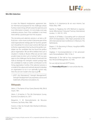 6
©2006 The Schutz Company. All rights reserved. LIFO is a registered trademark of Business Consultants, Inc.
www.LIFO.co
article
Win-Win Selection
to enter the bilateral employment agreement bet-
ter informed and prepared for the challenges ahead.
Further,itstartsthingsoffwithabasisforopennessand
trust. Information is shared—it is not simply a one-way
evaluative process. Even if the candidate is not hired,
there will be a positive gain from the situation.
The recruiting and selection process is at best a dif-
ficult one—even more so when it becomes part of the
total organizational strategy plan for business growth
(as it should be). It is not an exact science. We have yet
to find an organization that has found the perfect can-
didate nor the candidate that has found the perfect
job or organization. We are left to believe that such a
situation is merely an illusion. What we can do is take
prudent steps to enter such a “contract”with our eyes
open to the challenges that lie ahead. Armed with the
tools to leverage the strengths toward synergy help
the candidate to make an earlier contribution to the
hiring organization. Further, if the selection process is
a model of the values and methods desired to develop
an organization to run in an optimally human way,
then this win-win model is the way to go!
1 LIFO®, Life Orientations®, Strength Management®,
Strength Development® are proprietary service and
trademarks of Business Consultants, Inc.
Bibliography
Atkins, S. The Name of Your Game, Beverly Hills, Ellis &
Stuart, 1981.
Atkins, S. & Katcher, A. The Life Orientations Survey,
Business Consultants, Inc. 2011.
Bergamini, C. W. Desinvolvimento de Recursos
Humanos, Sao Paulo, Atlas 1980.
Fromm, E. Man for Himself, Holt, Rinehart & Winston,
New York, 1947.
Katcher, A. A importancia de ser voce mesmo, Sao
Paulo, Atlas, 1984.
Katcher, A. “Applying the LIFO Method to organiza-
tional effectiveness.” Industrial Training International,
London, 11, 189-191, 1976.
Katcher, A. & Tibbles, I. Counseling with an advanced
LIFO® of Interpretation, 1993, Paper presented at the
LIFO International Users Conference in Hilversum, The
Netherlands.
Rogers, C. On Becoming A Person, Houghton-Mifflin
Co., Boston, 1970.
Vogelaar, F. Functioneproblemen in het personeel-
werk. Personeelbeleid, 1983, 19, No. 3
Wainwright, D. The half an hour management style
test. Personnel Management, 10, 1978.
For use only by licensed LIFO® Trainers.
Visit PoweredByLIFO.com for more articles like this.
 