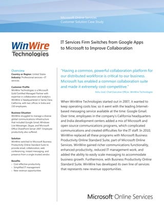 Microsoft Online Services
                                            Customer Solution Case Study




                                            IT Services Firm Switches from Google Apps
                                            to Microsoft to Improve Collaboration




Overview                                    “Having a common, powerful collaboration platform for
Country or Region: United States
Industry: Professional services—IT          our distributed workforce is critical to our business.
services
                                            Microsoft has enabled a common collaboration suite
Customer Profile                            and made it extremely cost-competitive.”
WinWire Technologies is a Microsoft
                                                                     Ashu Goel, Chief Executive Officer, WinWire Technologies
Gold Certified Managed Partner with
expertise in collaboration and analytics.
WinWire is headquartered in Santa Clara,
California, with two offices in India and
                                            When WinWire Technologies started out in 2007, it wanted to
150 employees.                              keep operating costs low, so it went with the leading Internet-
Business Situation
                                            based messaging service available at the time: Google Gmail.
WinWire struggled to manage a diverse       Over time, employees in the company’s California headquarters
global communications infrastructure
that included Google Gmail, Windows
                                            and India development centers added a mix of Microsoft and
Live Messenger, Skype, and Microsoft        open source communications programs, which complicated
Office SharePoint Server 2007. Employee
productivity also suffered.
                                            communications and created difficulties for the IT staff. In 2010,
                                            WinWire replaced all these programs with Microsoft Business
Solution
WinWire switched to Microsoft Business
                                            Productivity Online Standard Suite, part of Microsoft Online
Productivity Online Standard Suite to       Services. WinWire gained richer communications functionality,
provide email, collaboration, web
conferencing, instant messaging, and
                                            enhanced productivity, reduced IT management work, and
presence from a single trusted vendor.      added the ability to easily scale messaging to accommodate
Benefits
                                            business growth. Furthermore, with Business Productivity Online
 Cost-effective productivity               Standard Suite, WinWire has developed its own line of services
 Simplified IT management
 New revenue opportunities
                                            that represents new revenue opportunities.
 