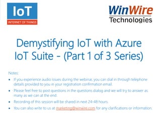 Demystifying IoT with Azure
IoT Suite - (Part 1 of 3 Series)
Notes:
 If you experience audio issues during the webinar, you can dial in through telephone
details provided to you in your registration confirmation email.
 Please feel free to post questions in the questions dialog and we will try to answer as
many as we can at the end.
 Recording of this session will be shared in next 24-48 hours.
 You can also write to us at marketing@winwire.com for any clarifications or information.
 