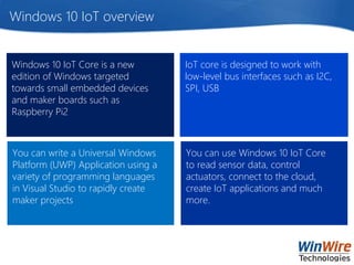 Windows 10 IoT overview
You can write a Universal Windows
Platform (UWP) Application using a
variety of programming languages
in Visual Studio to rapidly create
maker projects
Windows 10 IoT Core is a new
edition of Windows targeted
towards small embedded devices
and maker boards such as
Raspberry Pi2
IoT core is designed to work with
low-level bus interfaces such as I2C,
SPI, USB
You can use Windows 10 IoT Core
to read sensor data, control
actuators, connect to the cloud,
create IoT applications and much
more.
 