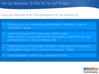Set-Up Windows 10 DEV PC for IoT Project
1. Make sure you are running the public release of Windows 10 (version
10.0.10240) or better.
2. Install Visual Studio 2015 (community edition is fine!)
Make sure to do a Custom install and select the checkbox Universal Windows App
Development Tools -> Tools and Windows SDK.
3. Install Windows IoT Core Project Templates Visual Studio in the Extension
and Updates dialog (Tools > Extensions and Updates > Online)
4. Enable developer mode on your Windows 10 device
Setup your Windows 10 IoT Core development PC, by following this:
 
